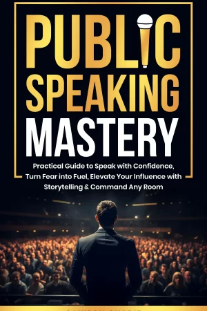 Public Speaking Mastery: Practical Guide to Speak with Confidence, Turn Fear into Fuel, Elevate your Influence with Storytelling and Command Any Room
